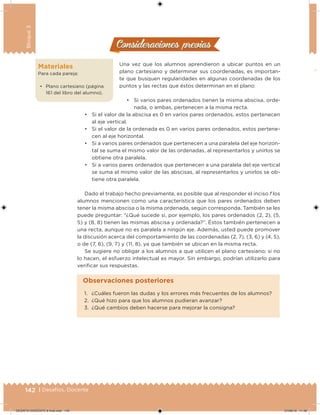142 | Desafíos. Docente
Bloque3
Consideraciones previasConsideraciones previas
Una vez que los alumnos aprendieron a ubicar puntos en un
plano cartesiano y determinar sus coordenadas, es importan-
te que busquen regularidades en algunas coordenadas de los
puntos y las rectas que éstos determinan en el plano:
• Si varios pares ordenados tienen la misma abscisa, orde-
nada, o ambas, pertenecen a la misma recta.
Materiales
Para cada pareja:
• Plano cartesiano (página
161 del libro del alumno).
• Si el valor de la abscisa es 0 en varios pares ordenados, estos pertenecen
al eje vertical.
• Si el valor de la ordenada es 0 en varios pares ordenados, estos pertene-
cen al eje horizontal.
• Si a varios pares ordenados que pertenecen a una paralela del eje horizon-
tal se suma el mismo valor de las ordenadas, al representarlos y unirlos se
obtiene otra paralela.
• Si a varios pares ordenados que pertenecen a una paralela del eje vertical
se suma el mismo valor de las abscisas, al representarlos y unirlos se ob-
tiene otra paralela.
Dado el trabajo hecho previamente, es posible que al responder el inciso f los
alumnos mencionen como una característica que los pares ordenados deben
tener la misma abscisa o la misma ordenada, según corresponda. También se les
puede preguntar: “¿Qué sucede si, por ejemplo, los pares ordenados (2, 2), (5,
5) y (8, 8) tienen las mismas abscisa y ordenada?”. Éstos también pertenecen a
una recta, aunque no es paralela a ningún eje. Además, usted puede promover
la discusión acerca del comportamiento de las coordenadas (2, 7), (3, 6) y (4, 5),
o de (7, 6), (9, 7) y (11, 8), ya que también se ubican en la misma recta.
Se sugiere no obligar a los alumnos a que utilicen el plano cartesiano; si no
lo hacen, el esfuerzo intelectual es mayor. Sin embargo, podrían utilizarlo para
veriicar sus respuestas.
1. ¿Cuáles fueron las dudas y los errores más frecuentes de los alumnos?
2. ¿Qué hizo para que los alumnos pudieran avanzar?
3. ¿Qué cambios deben hacerse para mejorar la consigna?
Observaciones posteriores
DESAFIO-DOCENTE-6-final.indd 142 27/06/13 11:48
 