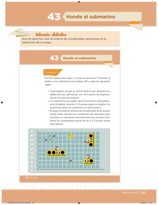 143Sexto grado |
Intención didácica
Hunde al submarino43
Que los alumnos usen el sistema de coordenadas cartesianas en la
realización de un juego.
92 | Desafíos
Hunde al submarino43
•	 Cada jugador, sin que su contrincante lo vea, ubicará en su
tablero los tres submarinos: uno de 2 puntos de longitud y
dos de 3 puntos de longitud.
•	 Los submarinos se pueden ubicar horizontal o verticalmen-
te en el tablero, tocando 2 o 3 puntos según su longitud. No
se permite ubicar los submarinos sin tocar puntos.
•	 El juego consiste en adivinar las coordenadas de los puntos
donde están ubicados los submarinos del adversario para
hundirlos; un submarino se hunde hasta que se hayan nom-
brado las coordenadas exactas de los 2 o 3 puntos donde
está ubicado.
Formen parejas para jugar a “Hunde al submarino”. Recorten el
tablero y los submarinos de la página 159 y sigan las siguientes
reglas.
ConsignaConsigna
DESAFIO-DOCENTE-6-final.indd 143 27/06/13 11:48
 