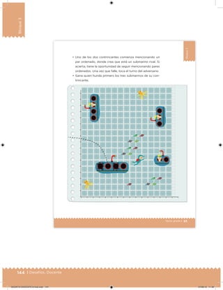144 | Desafíos. Docente
Bloque3
93Sexto grado |
Bloque3
•	 Uno de los dos contrincantes comienza mencionando un
par ordenado, donde crea que está un submarino rival. Si
acierta, tiene la oportunidad de seguir mencionando pares
ordenados. Una vez que falle, toca el turno del adversario.
•	 Gana quien hunda primero los tres submarinos de su con-
trincante.
DESAFIO-DOCENTE-6-final.indd 144 27/06/13 11:48
 