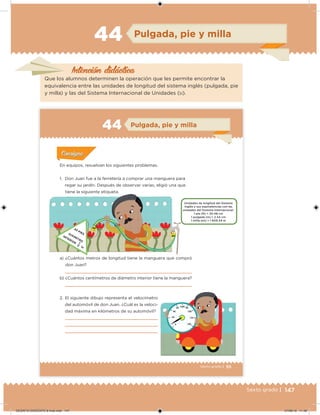 147Sexto grado |
Intención didácica
Pulgada, pie y milla44
Que los alumnos determinen la operación que les permite encontrar la
equivalencia entre las unidades de longitud del sistema inglés (pulgada, pie
y milla) y las del Sistema Internacional de Unidades (SI).
95Sexto grado |
Pulgada, pie y milla44
Acividad 1Acividad 1
Acividad 1Acividad 1
Acividad 2Acividad 2Acividad 2Acividad 2
Acividad 3Acividad 3Acividad 3Acividad 3
Acividad 4Acividad 4Acividad 4Acividad 4
ConsignaConsigna
En equipos, resuelvan los siguientes problemas.
1. Don Juan fue a la ferretería a comprar una manguera para
regar su jardín. Después de observar varias, eligió una que
tiene la siguiente etiqueta.
a) ¿Cuántos metros de longitud tiene la manguera que compró
don Juan?
b) ¿Cuántos centímetros de diámetro interior tiene la manguera?
2. El siguiente dibujo representa el velocímetro
del automóvil de don Juan. ¿Cuál es la veloci-
dad máxima en kilómetros de su automóvil?
Unidades de longitud del Sistema
Inglés y sus equivalencias con las
unidades del Sistema Internacional.
1 pie (ft) = 30.48 cm
1 pulgada (in) = 2.54 cm
1 milla (mi) = 1 609.34 m
83 PIESDIÁMETRO
INTERIOR 1
in
2
DESAFIO-DOCENTE-6-final.indd 147 27/06/13 11:48
 