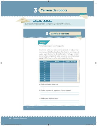 14 | Desafíos. Docente
Intención didácica
Carrera de robots3
Que los alumnos escriban, comparen y ordenen fracciones.
12 | Desafíos
Formen equipos para hacer lo siguiente.
Anualmente se llevan a cabo carreras de robots en la Expo Inter-
nacional Juvenil de Robótica. Este año, el premio se entregará al
equipo cuyo robot avance dando los saltos más largos y midan
lo mismo. Para completar la tabla, recorten y usen el tablero de
la página 181, el cual tiene los recorridos de los robots.
a) ¿Cuál robot ganó la carrera?
b) ¿Cuáles ocuparon el segundo y el tercer lugares?
c) ¿Cuál ocupó el último lugar?
Lugar Robot Longitud del salto
1º
2º
3º
4º
5º
6º
7º
8º
9º
Acividad 1Acividad 1Acividad 1Acividad 1
ConsignaConsigna
Acividad 2Acividad 2Acividad 2Acividad 2
Acividad 3Acividad 3Acividad 3Acividad 3
Acividad 4Acividad 4Acividad 4Acividad 4
Carrera de robots3
DESAFIO-DOCENTE-6-final.indd 14 27/06/13 11:44
 