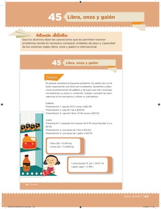 149Sexto grado |
Intención didácica
Libra, onza y galón45
Que los alumnos elijan las operaciones que les permiten resolver
problemas donde es necesario comparar unidades de peso y capacidad
de los sistemas inglés (libra, onza y galón) e internacional.
96 | Desafíos
Acividad 1Acividad 1
Acividad 1Acividad 1
Acividad 2Acividad 2Acividad 2Acividad 2
Acividad 3Acividad 3Acividad 3Acividad 3
Acividad 4Acividad 4Acividad 4Acividad 4
ConsignaConsigna
En parejas resuelvan el siguiente problema: los padres de Luis le
están organizando una iesta de cumpleaños. Ayúdenles a selec-
cionar la presentación de galletas y de jugos que más convenga,
considerando su precio y contenido. Pueden consultar las equi-
valencias en los recuadros y utilizar su calculadora.
Galletas
Presentación 1: caja de 44.17 onzas a $62.90
Presentación 2: caja de 1 kg a $48.00
Presentación 3: caja de 1 libra, 10.46 onzas a $37.50
Jugos
Presentación 1: paquete de 4 piezas de 6.76 onzas líquidas c/u a
$9.40
Presentación 2: una pieza de 1 litro a $12.00
Presentación 3: una pieza de 1 galón a $47.10
1 libra (lb) = 0.454 kg
1 onza (oz) = 0.0283 kg
1 onza líquida (l. oz) = 29.57 ml
1 galón (gal) = 3.785 l
Libra, onza y galón45
DESAFIO-DOCENTE-6-final.indd 149 27/06/13 11:48
 