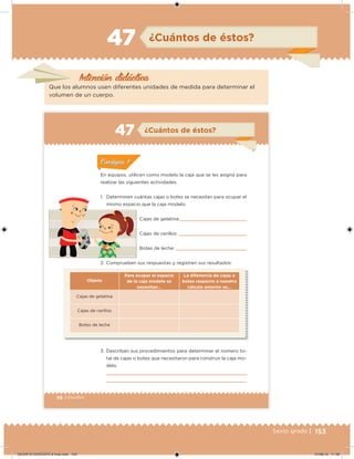 153Sexto grado |
Intención didácica
¿Cuántos de éstos?47
Que los alumnos usen diferentes unidades de medida para determinar el
volumen de un cuerpo.
98 | Desafíos
En equipos, utilicen como modelo la caja que se les asignó para
realizar las siguientes actividades.
1. Determinen cuántas cajas o botes se necesitan para ocupar el
mismo espacio que la caja modelo.
Cajas de gelatina:
Cajas de cerillos:
Botes de leche:
2. Comprueben sus respuestas y registren sus resultados:
Objeto
Para ocupar el espacio
de la caja modelo se
necesitan…
La diferencia de cajas o
botes respecto a nuestro
cálculo anterior es…
Cajas de gelatina
Cajas de cerillos
Botes de leche
3. Describan sus procedimientos para determinar el número to-
tal de cajas o botes que necesitaron para construir la caja mo-
delo.
¿Cuántos de éstos?47
ConsignaConsigna
DESAFIO-DOCENTE-6-final.indd 153 27/06/13 11:48
 