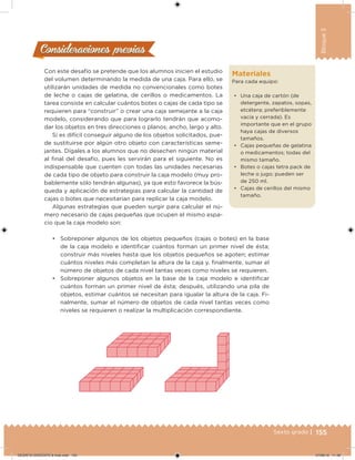 155Sexto grado |
Bloque3
Consideraciones previasConsideraciones previas
Con este desafío se pretende que los alumnos inicien el estudio
del volumen determinando la medida de una caja. Para ello, se
utilizarán unidades de medida no convencionales como botes
de leche o cajas de gelatina, de cerillos o medicamentos. La
tarea consiste en calcular cuántos botes o cajas de cada tipo se
requieren para “construir” o crear una caja semejante a la caja
modelo, considerando que para lograrlo tendrán que acomo-
dar los objetos en tres direcciones o planos: ancho, largo y alto.
Si es difícil conseguir alguno de los objetos solicitados, pue-
de sustituirse por algún otro objeto con características seme-
jantes. Dígales a los alumnos que no desechen ningún material
al inal del desafío, pues les servirán para el siguiente. No es
indispensable que cuenten con todas las unidades necesarias
de cada tipo de objeto para construir la caja modelo (muy pro-
bablemente sólo tendrán algunas), ya que esto favorece la bús-
queda y aplicación de estrategias para calcular la cantidad de
cajas o botes que necesitarían para replicar la caja modelo.
Algunas estrategias que pueden surgir para calcular el nú-
mero necesario de cajas pequeñas que ocupen el mismo espa-
cio que la caja modelo son:
• Sobreponer algunos de los objetos pequeños (cajas o botes) en la base
de la caja modelo e identiicar cuántos forman un primer nivel de ésta;
construir más niveles hasta que los objetos pequeños se agoten; estimar
cuántos niveles más completan la altura de la caja y, inalmente, sumar el
número de objetos de cada nivel tantas veces como niveles se requieren.
• Sobreponer algunos objetos en la base de la caja modelo e identiicar
cuántos forman un primer nivel de ésta; después, utilizando una pila de
objetos, estimar cuántos se necesitan para igualar la altura de la caja. Fi-
nalmente, sumar el número de objetos de cada nivel tantas veces como
niveles se requieren o realizar la multiplicación correspondiente.
Materiales
Para cada equipo:
• Una caja de cartón (de
detergente, zapatos, sopas,
etcétera; preferiblemente
vacía y cerrada). Es
importante que en el grupo
haya cajas de diversos
tamaños.
• Cajas pequeñas de gelatina
o medicamentos; todas del
mismo tamaño.
• Botes o cajas tetra pack de
leche o jugo; pueden ser
de 250 ml.
• Cajas de cerillos del mismo
tamaño.
DESAFIO-DOCENTE-6-final.indd 155 27/06/13 11:48
 