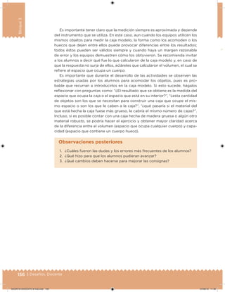 156 | Desafíos. Docente
Bloque3
Es importante tener claro que la medición siempre es aproximada y depende
del instrumento que se utiliza. En este caso, aun cuando los equipos utilicen los
mismos objetos para medir la caja modelo, la forma como los acomoden o los
huecos que dejen entre ellos puede provocar diferencias entre los resultados;
todos éstos pueden ser válidos siempre y cuando haya un margen razonable
de error y los equipos demuestren cómo los obtuvieron. Se recomienda invitar
a los alumnos a decir qué fue lo que calcularon de la caja modelo y, en caso de
que la respuesta no surja de ellos, acláreles que calcularon el volumen, el cual se
reiere al espacio que ocupa un cuerpo.
Es importante que durante el desarrollo de las actividades se observen las
estrategias usadas por los alumnos para acomodar los objetos, pues es pro-
bable que recurran a introducirlos en la caja modelo. Si esto sucede, hágalos
relexionar con preguntas como: “¿El resultado que se obtiene es la medida del
espacio que ocupa la caja o el espacio que está en su interior?”, “¿esta cantidad
de objetos son los que se necesitan para construir una caja que ocupe el mis-
mo espacio o son los que le caben a la caja?”, “¿qué pasaría si el material del
que está hecha la caja fuese más grueso, le cabría el mismo número de cajas?”.
Incluso, si es posible contar con una caja hecha de madera gruesa o algún otro
material robusto, se podría hacer el ejercicio y obtener mayor claridad acerca
de la diferencia entre el volumen (espacio que ocupa cualquier cuerpo) y capa-
cidad (espacio que contiene un cuerpo hueco).
1. ¿Cuáles fueron las dudas y los errores más frecuentes de los alumnos?
2. ¿Qué hizo para que los alumnos pudieran avanzar?
3. ¿Qué cambios deben hacerse para mejorar las consignas?
Observaciones posteriores
DESAFIO-DOCENTE-6-final.indd 156 27/06/13 11:48
 