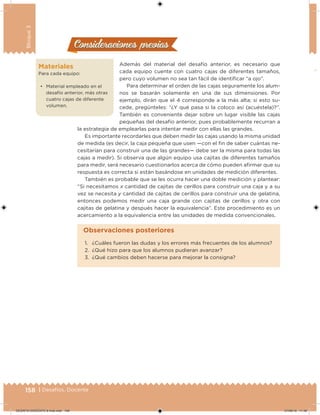 158 | Desafíos. Docente
Bloque3
Materiales
Para cada equipo:
• Material empleado en el
desafío anterior, más otras
cuatro cajas de diferente
volumen.
Consideraciones previasConsideraciones previas
Además del material del desafío anterior, es necesario que
cada equipo cuente con cuatro cajas de diferentes tamaños,
pero cuyo volumen no sea tan fácil de identiicar “a ojo”.
Para determinar el orden de las cajas seguramente los alum-
nos se basarán solamente en una de sus dimensiones. Por
ejemplo, dirán que el 4 corresponde a la más alta; si esto su-
cede, pregúnteles: “¿Y qué pasa si la coloco así (acuéstela)?”.
También es conveniente dejar sobre un lugar visible las cajas
pequeñas del desafío anterior, pues probablemente recurran a
la estrategia de emplearlas para intentar medir con ellas las grandes.
Es importante recordarles que deben medir las cajas usando la misma unidad
de medida (es decir, la caja pequeña que usen —con el in de saber cuántas ne-
cesitarían para construir una de las grandes— debe ser la misma para todas las
cajas a medir). Si observa que algún equipo usa cajitas de diferentes tamaños
para medir, será necesario cuestionarlos acerca de cómo pueden airmar que su
respuesta es correcta si están basándose en unidades de medición diferentes.
También es probable que se les ocurra hacer una doble medición y plantear:
“Si necesitamos x cantidad de cajitas de cerillos para construir una caja y a su
vez se necesita y cantidad de cajitas de cerillos para construir una de gelatina,
entonces podemos medir una caja grande con cajitas de cerillos y otra con
cajitas de gelatina y después hacer la equivalencia”. Este procedimiento es un
acercamiento a la equivalencia entre las unidades de medida convencionales.
1. ¿Cuáles fueron las dudas y los errores más frecuentes de los alumnos?
2. ¿Qué hizo para que los alumnos pudieran avanzar?
3. ¿Qué cambios deben hacerse para mejorar la consigna?
Observaciones posteriores
DESAFIO-DOCENTE-6-final.indd 158 27/06/13 11:48
 