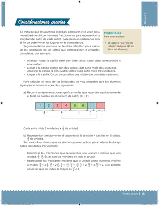15Sexto grado |
Bloque1
Materiales
Para cada equipo:
• El tablero “Carrera de
robots” (página 181 del
libro del alumno).
Se trata de que los alumnos escriban, comparen y se vean en la
necesidad de utilizar números fraccionarios para representar la
longitud del salto de cada robot, para después ordenarlos con
el in de determinar los lugares en la competencia.
Seguramente los alumnos no tendrán diicultad para calcu-
lar las longitudes de los saltos que corresponden a unidades
completas, por ejemplo:
• Avanzar hasta la casilla siete con siete saltos: cada salto corresponde a
una unidad.
• Llegar a la casilla cuatro con dos saltos: cada salto mide dos unidades.
• Alcanzar la casilla 12 con cuatro saltos: cada salto mide tres unidades.
• Llegar a la casilla 10 con cinco saltos que midan dos unidades cada uno.
Para calcular el resto de las longitudes, es muy probable que los alumnos
sigan procedimientos como los siguientes:
a) Recurrir a representaciones gráicas en las que repartan equitativamente
el total de casillas en el número de saltos (8 ÷ 3):
1 2 3 4 5 6
Cada salto mide 2 unidades +
2
3
de unidad.
b) Representar directamente el cociente de la división 4 casillas en 5 saltos:
4
5
de unidad.
Son varios los criterios que los alumnos pueden aplicar para ordenar las longi-
tudes calculadas. Por ejemplo:
• Identiicar las fracciones que representan una unidad o menos que una
unidad:
7
7
,
4
5
. Éstas son las menores de todo el grupo.
• Representar las fracciones mayores que la unidad como números enteros
o mixtos:
8
3
= 2 
2
3
,
12
5
= 2 
2
5
,
7
4
= 1 
3
4
,
13
8
= 1 
5
8
,
4
2
= 2,
12
4
= 3, 
10
5
= 2. Esto permite
observar que de todas, la mayor es
12
4
o 3.
Consideraciones previasConsideraciones previas
DESAFIO-DOCENTE-6-final.indd 15 27/06/13 11:57
 