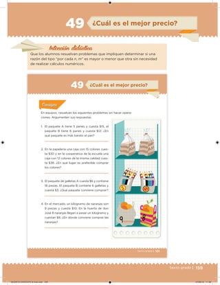 159Sexto grado |
Intención didácica
¿Cuál es el mejor precio?49
Que los alumnos resuelvan problemas que impliquen determinar si una
razón del tipo “por cada n, m” es mayor o menor que otra sin necesidad
de realizar cálculos numéricos.
101Sexto grado |
¿Cuál es el mejor precio?49
Acividad 1Acividad 1
Acividad 1Acividad 1
Acividad 2Acividad 2Acividad 2Acividad 2
Acividad 3Acividad 3Acividad 3Acividad 3
Acividad 4Acividad 4Acividad 4Acividad 4
ConsignaConsigna
En equipos, resuelvan los siguientes problemas sin hacer opera-
ciones. Argumenten sus respuestas.
1. El paquete A tiene 5 panes y cuesta $15, el
paquete B tiene 6 panes y cuesta $12. ¿En
qué paquete es más barato el pan?
2. En la papelería una caja con 15 colores cues-
ta $30 y en la cooperativa de la escuela una
caja con 12 colores de la misma calidad cues-
ta $36. ¿En qué lugar es preferible comprar
los colores?
3. El paquete de galletas A cuesta $6 y contiene
18 piezas. El paquete B contiene 6 galletas y
cuesta $3. ¿Qué paquete conviene comprar?
4. En el mercado, un kilogramo de naranjas son
9 piezas y cuesta $10. En la huerta de don
José 8 naranjas llegan a pesar un kilogramo y
cuestan $8. ¿En dónde conviene comprar las
naranjas?
DESAFIO-DOCENTE-6-final.indd 159 27/06/13 11:48
 