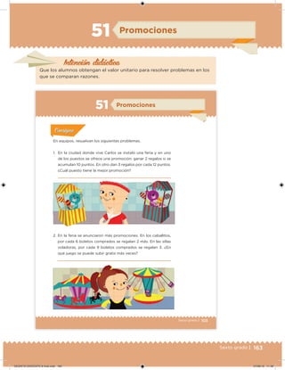 163Sexto grado |
Intención didácica
Promociones51
Que los alumnos obtengan el valor unitario para resolver problemas en los
que se comparan razones.
103Sexto grado |
Promociones51
Acividad 1Acividad 1
Acividad 1Acividad 1
Acividad 2Acividad 2Acividad 2Acividad 2
Acividad 3Acividad 3Acividad 3Acividad 3
Acividad 4Acividad 4Acividad 4Acividad 4
ConsignaConsigna
En equipos, resuelvan los siguientes problemas.
1. En la ciudad donde vive Carlos se instaló una feria y en uno
de los puestos se ofrece una promoción: ganar 2 regalos si se
acumulan 10 puntos. En otro dan 3 regalos por cada 12 puntos.
¿Cuál puesto tiene la mejor promoción?
2. En la feria se anunciaron más promociones. En los caballitos,
por cada 6 boletos comprados se regalan 2 más. En las sillas
voladoras, por cada 9 boletos comprados se regalan 3. ¿En
qué juego se puede subir gratis más veces?
DESAFIO-DOCENTE-6-final.indd 163 27/06/13 11:48
 