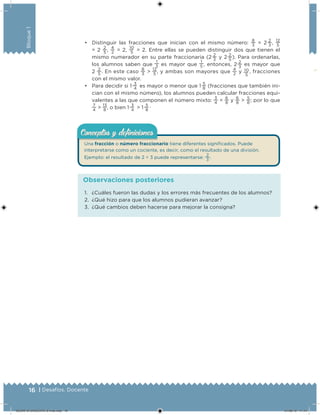 16 | Desafíos. Docente
Bloque1
• Distinguir las fracciones que inician con el mismo número:
8
3
= 2 
2
3
,
12
5
= 2
2
5
,
4
2
= 2,
10
5
= 2. Entre ellas se pueden distinguir dos que tienen el
mismo numerador en su parte fraccionaria (2 
2
3
y 2 
2
5
). Para ordenarlas,
los alumnos saben que
1
3 es mayor que
1
5 , entonces, 2 
2
3
es mayor que
2
2
5
. En este caso
8
3
>
12
5
, y ambas son mayores que
4
2
y 10
5
, fracciones
con el mismo valor.
• Para decidir si 1 
3
4
es mayor o menor que 1 
5
8
(fracciones que también ini-
cian con el mismo número), los alumnos pueden calcular fracciones equi-
valentes a las que componen el número mixto:
3
4
=
6
8
y
6
8
>
5
8
; por lo que
7
4
>
13
8
, o bien 1 
3
4
> 1 
5
8
.
Una fracción o número fraccionario tiene diferentes signiicados. Puede
interpretarse como un cociente, es decir, como el resultado de una división.
Ejemplo: el resultado de 2 ÷ 3 puede representarse:
2
3
.
Conceptos y deﬁnicionesConceptos y deﬁniciones
1. ¿Cuáles fueron las dudas y los errores más frecuentes de los alumnos?
2. ¿Qué hizo para que los alumnos pudieran avanzar?
3. ¿Qué cambios deben hacerse para mejorar la consigna?
Observaciones posteriores
DESAFIO-DOCENTE-6-final.indd 16 27/06/13 11:44
 