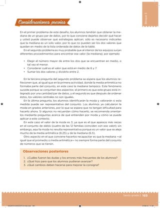 169Sexto grado |
Bloque3
Consideraciones previasConsideraciones previas
En el primer problema de este desafío, los alumnos tendrán que obtener la me-
diana de un grupo par de datos, por lo que conviene dejarlos decidir qué hacer
y usted puede observar qué estrategias aplican; sólo es necesario indicarles
que la mediana es un solo valor, por lo que no pueden ser los dos valores que
quedan en medio de la lista ordenada de datos de la tabla.
En el segundo problema es muy probable que al interior de los equipos surjan
diferentes procedimientos para encontrar ese valor (la mediana), por ejemplo:
• Elegir el número mayor de entre los dos que se encuentran en medio, o
tal vez el menor.
• Considerar cuál es el valor que está en medio de 6 y 7.
• Sumar los dos valores y dividirlo entre 2.
En la tercera pregunta del segundo problema se espera que los alumnos re-
lexionen que, al igual que en la primera actividad, donde la media aritmética no
formaba parte del conjunto, en este caso la mediana tampoco. Este fenómeno
sucede porque se conjuntan dos aspectos: el primero es que este grupo está in-
tegrado por una cantidad par de datos, y el segundo es que después de ordenar
éstos, los valores centrales no son iguales.
En la última pregunta, los alumnos identiicarán la moda y valorarán si esta
medida puede ser representativa del conjunto. Los alumnos ya calcularon la
moda en grados anteriores, por lo que se espera que no tengan diicultad para
hacerlo ahora. Si algunos no recuerdan cómo hacerlo, se recomienda orientar-
los mediante preguntas acerca de qué entienden por moda y cómo se puede
aplicar a este contexto.
En este caso el valor de la moda es 3, ya que es el que aparece más veces
en el conjunto de datos (cuatro de las 12 familias coinciden con ese valor); sin
embargo, aquí la moda no resulta representativa porque es un valor que se aleja
mucho de la media aritmética (8.25) y de la mediana (6.5).
Otro aspecto en el que conviene hacerlos recapacitar es que la mediana —al
igual que el promedio o media aritmética— no siempre forma parte del conjunto
de números que se tienen.
1. ¿Cuáles fueron las dudas y los errores más frecuentes de los alumnos?
2. ¿Qué hizo para que los alumnos pudieran avanzar?
3. ¿Qué cambios deben hacerse para mejorar la consigna?
Observaciones posteriores
DESAFIO-DOCENTE-6-final.indd 169 27/06/13 11:48
 