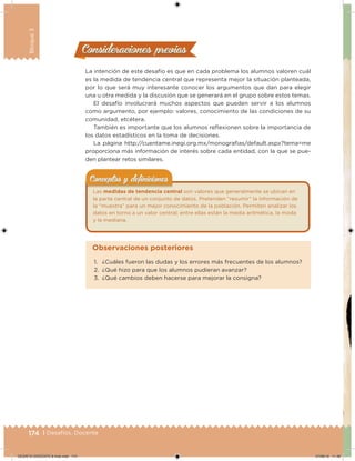 174 | Desafíos. Docente
Bloque3
Consideraciones previasConsideraciones previas
La intención de este desafío es que en cada problema los alumnos valoren cuál
es la medida de tendencia central que representa mejor la situación planteada,
por lo que será muy interesante conocer los argumentos que dan para elegir
una u otra medida y la discusión que se generará en el grupo sobre estos temas.
El desafío involucrará muchos aspectos que pueden servir a los alumnos
como argumento, por ejemplo: valores, conocimiento de las condiciones de su
comunidad, etcétera.
También es importante que los alumnos relexionen sobre la importancia de
los datos estadísticos en la toma de decisiones.
La página http://cuentame.inegi.org.mx/monograias/default.aspx?tema=me
proporciona más información de interés sobre cada entidad, con la que se pue-
den plantear retos similares.
Las medidas de tendencia central son valores que generalmente se ubican en
la parte central de un conjunto de datos. Pretenden “resumir” la información de
la “muestra” para un mejor conocimiento de la población. Permiten analizar los
datos en torno a un valor central; entre ellas están la media aritmética, la moda
y la mediana.
Conceptos y deﬁnicionesConceptos y deﬁniciones
1. ¿Cuáles fueron las dudas y los errores más frecuentes de los alumnos?
2. ¿Qué hizo para que los alumnos pudieran avanzar?
3. ¿Qué cambios deben hacerse para mejorar la consigna?
Observaciones posteriores
DESAFIO-DOCENTE-6-final.indd 174 27/06/13 11:48
 