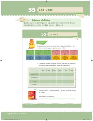 176 | Desafíos. Docente
Intención didácica
Los jugos55
Que los alumnos identiiquen la expresión con punto decimal de una
fracción común sencilla (medios, cuartos y décimos).
112 | Desafíos
Acividad 1Acividad 1
Acividad 1Acividad 1
Acividad 2Acividad 2Acividad 2Acividad 2
Acividad 3Acividad 3Acividad 3Acividad 3
Acividad 4Acividad 4Acividad 4Acividad 4
ConsignaConsigna
En parejas y de acuerdo con la siguiente publicidad sobre dife-
rentes marcas de jugos, hagan lo que se indica.
1 litro
4
3 litro
10
1 litro
2
6 litro
10
3 litro
4
9 litro
10
Néctar Feliz
Jugo Risitas
Frutal
Juguito
1. Completen la tabla anotando el costo que se ve en el envase.
Si no existe esa presentación, dejen vacío el espacio.
2. Juan dice que 0.3 litros equivale a
1
de litro. ¿Están de acuer-
do con él?
Argumenten su respuesta.
3
Acividad 1Acividad 111
Acividad 2Acividad 222ConsignaConsigna
Acividad 3Acividad 3Acividad 3Acividad 3
Acividad 4Acividad 4Acividad 4Acividad 4
ConsignaConsigna
Los jugos55
Néctar Feliz
Envase de
0.500 litros
$9
Néctar Feliz
Envase de
0.250 litros
$5
Néctar Feliz
Envase de
0.750 litros
$12
Jugo Risitas
Envase de 0.3
litros
$8
Jugo Risitas
Envase de 0.5
litros
$15
Jugo Risitas
Envase de 0.9
litros
$25
Frutal
Envase de
0.25 litros
$4
Frutal
Envase de
0.75 litros
$12
Frutal
Envase de
0.50 litros
$8
Juguito
Envase de
0.300 litros
$5
Juguito
Envase de
0.900 litros
$15
Juguito
Envase de
0.600 litros
$10
DESAFIO-DOCENTE-6-final.indd 176 27/06/13 11:48
 