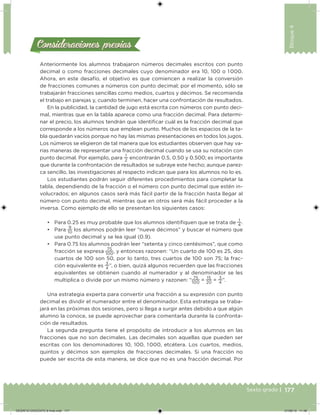 177Sexto grado |
Bloque4
Consideraciones previasConsideraciones previas
Anteriormente los alumnos trabajaron números decimales escritos con punto
decimal o como fracciones decimales cuyo denominador era 10, 100 o 1 000.
Ahora, en este desafío, el objetivo es que comiencen a realizar la conversión
de fracciones comunes a números con punto decimal; por el momento, sólo se
trabajarán fracciones sencillas como medios, cuartos y décimos. Se recomienda
el trabajo en parejas y, cuando terminen, hacer una confrontación de resultados.
En la publicidad, la cantidad de jugo está escrita con números con punto deci-
mal, mientras que en la tabla aparece como una fracción decimal. Para determi-
nar el precio, los alumnos tendrán que identiicar cuál es la fracción decimal que
corresponde a los números que emplean punto. Muchos de los espacios de la ta-
bla quedarán vacíos porque no hay las mismas presentaciones en todos los jugos.
Los números se eligieron de tal manera que los estudiantes observen que hay va-
rias maneras de representar una fracción decimal cuando se usa su notación con
punto decimal. Por ejemplo, para
1
2
encontrarán 0.5, 0.50 y 0.500; es importante
que durante la confrontación de resultados se subraye este hecho; aunque parez-
ca sencillo, las investigaciones al respecto indican que para los alumnos no lo es.
Los estudiantes podrán seguir diferentes procedimientos para completar la
tabla, dependiendo de la fracción o el número con punto decimal que estén in-
volucrados; en algunos casos será más fácil partir de la fracción hasta llegar al
número con punto decimal, mientras que en otros será más fácil proceder a la
inversa. Como ejemplo de ello se presentan los siguientes casos:
• Para 0.25 es muy probable que los alumnos identiiquen que se trata de
1
4
.
• Para
9
10
los alumnos podrán leer “nueve décimos” y buscar el número que
use punto decimal y se lea igual (0.9).
• Para 0.75 los alumnos podrán leer “setenta y cinco centésimos”, que como
fracción se expresa
75
100
, y entonces razonen: “Un cuarto de 100 es 25, dos
cuartos de 100 son 50, por lo tanto, tres cuartos de 100 son 75; la frac-
ción equivalente es
3
4
”, o bien, quizá algunos recuerden que las fracciones
equivalentes se obtienen cuando al numerador y al denominador se les
multiplica o divide por un mismo número y razonen: “
75
100
=
15
20
=
3
4
”.
Una estrategia experta para convertir una fracción a su expresión con punto
decimal es dividir el numerador entre el denominador. Esta estrategia se traba-
jará en las próximas dos sesiones, pero si llega a surgir antes debido a que algún
alumno la conoce, se puede aprovechar para comentarla durante la confronta-
ción de resultados.
La segunda pregunta tiene el propósito de introducir a los alumnos en las
fracciones que no son decimales. Las decimales son aquellas que pueden ser
escritas con los denominadores 10, 100, 1 000, etcétera. Los cuartos, medios,
quintos y décimos son ejemplos de fracciones decimales. Si una fracción no
puede ser escrita de esta manera, se dice que no es una fracción decimal. Por
DESAFIO-DOCENTE-6-final.indd 177 27/06/13 11:48
 