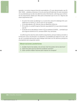 178 | Desafíos. Docente
Bloque4
ejemplo, no existe ninguna fracción equivalente a
1
3
cuyo denominador sea 10,
100, 1 000…, etcétera; entonces,
1
3
no es una fracción decimal. En este momento
no se pretende que se dé a los alumnos esta información, sólo hay que confron-
tar los argumentos dados por ellos para comprobar que no es 0.3. Algunos de
estos argumentos son:
• Si sumo tres veces
1
3
obtengo 1 y si sumo tres veces 0.3 obtengo 0.9, can-
tidad que es menor a 1, por lo que no son iguales.
•
1
3
es equivalente a
3
9
, fracción que es diferente a
3
10
(0.3).
• 0.3 es
3
10
y no existe ninguna fracción equivalente a
1
3
cuyo denominador
sea 10.
• Si divido en la calculadora 1 entre 3 (
1
3
) se obtiene 0.33333…, cantidad que
de ninguna manera es 0.3, aunque estén muy cercanas.
Es difícil que los alumnos den el último argumento, porque implica concebir a
la fracción como una división; no obstante, es probable que alguno lo use y, de
ser así, se puede aprovechar para trabajar esta idea con los alumnos porque es
el propósito de la siguiente sesión.
1. ¿Cuáles fueron las dudas y los errores más frecuentes de los alumnos?
2. ¿Qué hizo para que los alumnos pudieran avanzar?
3. ¿Qué cambios deben hacerse para mejorar la consigna?
Observaciones posteriores
DESAFIO-DOCENTE-6-final.indd 178 27/06/13 11:48
 