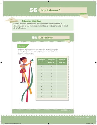 179Sexto grado |
Los listones 156
Que los alumnos identiiquen que dividir el numerador entre el
denominador es una manera de hallar la expresión con punto decimal
de una fracción.
Intención didácica
113Sexto grado |
Acividad 1Acividad 111
Acividad 2Acividad 222ConsignaConsigna
Acividad 3Acividad 3Acividad 3Acividad 3
Acividad 4Acividad 4Acividad 4Acividad 4
ConsignaConsigna
Los listones 156
Acividad 1Acividad 1
Acividad 1Acividad 1
Acividad 2Acividad 2Acividad 2Acividad 2
Acividad 3Acividad 3Acividad 3Acividad 3
Acividad 4Acividad 4Acividad 4Acividad 4
ConsignaConsigna
Se tienen algunos listones que deben ser divididos en partes
iguales. En equipos, completen la tabla; deben anotar el tamaño
de cada parte en metros.
Longitud del
listón (m)
Número de
partes iguales
en que se
cortará
Tamaño de
cada una de las
partes (m)
1 2
1 4
3 2
5 4
2 5
4 5
6 5
8 5
10 4
10 5
DESAFIO-DOCENTE-6-final.indd 179 27/06/13 11:49
 