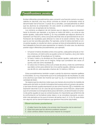 180 | Desafíos. Docente
Bloque4
Existen diferentes procedimientos para convertir una fracción común a su equi-
valente en decimal; una muy eicaz consiste en dividir el numerador entre el
denominador de la fracción. A pesar de su sencillez, conceptualmente es difícil
que los alumnos la comprendan. En esta sesión se pretende que construyan
esta noción con el ejemplo de los listones.
Los números se eligieron de tal manera que en algunos casos no requieren
hacer la división; por ejemplo, si se tiene un metro de listón y se corta en dos
partes iguales, cada parte medirá
1
2
. Es muy probable que algunos alumnos lo
expresen con fracción y otros con punto decimal; esto se aprovechará en la con-
frontación de resultados para aianzar lo visto en la sesión anterior. Hay casos
que no son tan sencillos para ellos. Por ejemplo, cortar 6 metros de listón en cin-
co partes iguales no resulta tan obvio, aunque se tiene el antecedente de que ya
han trabajado la fracción para representar un reparto. En este caso, los alumnos
podrán seguir diferentes procedimientos, por ejemplo:
• Si fueran 5 metros divididos entre cinco partes, cada parte sería de un me-
tro; entonces, el metro extra se puede cortar en 5 partes y da
1
5
de metro
para cada parte. El resultado es 1 
1
5
metros.
• Si fuera 1 metro y lo dividiera en cinco partes iguales, cada parte sería
1
5
de metro; pero como son 6 metros, tengo que considerar seis veces un
quinto, esto da como resultado
6
5
.
• Si coloco los 6 metros juntos (uno al lado de otro) y mido los centímetros
que debo cortar para obtener las cinco partes iguales, obtengo seis peda-
zos de 20 cm, esto equivale a tramos de 1.2 metros o 120 cm.
Estos procedimientos también surgen cuando los alumnos reparten galletas
o chocolates. Es muy importante que en la confrontación de resultados se pida
a los alumnos que traten de mostrar por qué 1 
1
5
,
6
5
y 1.2 representan la misma
cantidad de listón.
Se espera que los alumnos noten que una manera de encontrar la medida de
cada parte de listón es dividir la longitud de la pieza entre el número de partes,
y que esta división puede expresarse ya sea como fracción (
6
5
) o mediante una
expresión decimal (1.2). En caso de que la expresen como fracción, observarán
que el numerador es la longitud de la pieza del listón y el denominador el núme-
ro de partes iguales en que se cortará la pieza. Es importante que al término de
la confrontación se formalicen estas ideas y si se considera necesario, se pon-
drán más ejemplos en los que el número de partes sea 2, 4, 5, 8 y 10, pues éstos
son algunos de los denominadores que generan fracciones decimales.
Consideraciones previasConsideraciones previas
1. ¿Cuáles fueron las dudas y los errores más frecuentes de los alumnos?
2. ¿Qué hizo para que los alumnos pudieran avanzar?
3. ¿Qué cambios deben hacerse para mejorar la consigna?
Observaciones posteriores
DESAFIO-DOCENTE-6-final.indd 180 27/06/13 11:49
 