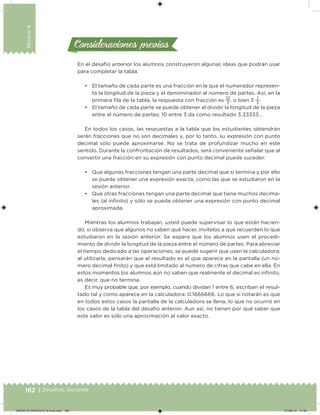 182 | Desafíos. Docente
Bloque4
Consideraciones previasConsideraciones previas
En el desafío anterior los alumnos construyeron algunas ideas que podrán usar
para completar la tabla:
• El tamaño de cada parte es una fracción en la que el numerador represen-
ta la longitud de la pieza y el denominador al número de partes. Así, en la
primera ila de la tabla, la respuesta con fracción es
10
3
, o bien 3
1
3
.
• El tamaño de cada parte se puede obtener al dividir la longitud de la pieza
entre el número de partes; 10 entre 3 da como resultado 3.33333…
En todos los casos, las respuestas a la tabla que los estudiantes obtendrán
serán fracciones que no son decimales y, por lo tanto, su expresión con punto
decimal sólo puede aproximarse. No se trata de profundizar mucho en este
sentido. Durante la confrontación de resultados, será conveniente señalar que al
convertir una fracción en su expresión con punto decimal puede suceder:
• Que algunas fracciones tengan una parte decimal que sí termina y por ello
se puede obtener una expresión exacta, como las que se estudiaron en la
sesión anterior.
• Que otras fracciones tengan una parte decimal que tiene muchos decima-
les (al ininito) y sólo se pueda obtener una expresión con punto decimal
aproximada.
Mientras los alumnos trabajan, usted puede supervisar lo que están hacien-
do; si observa que algunos no saben qué hacer, invítelos a que recuerden lo que
estudiaron en la sesión anterior. Se espera que los alumnos usen el procedi-
miento de dividir la longitud de la pieza entre el número de partes. Para abreviar
el tiempo dedicado a las operaciones, se puede sugerir que usen la calculadora;
al utilizarla, pensarán que el resultado es el que aparece en la pantalla (un nú-
mero decimal inito) y que está limitado al número de cifras que cabe en ella. En
estos momentos los alumnos aún no saben que realmente el decimal es ininito,
es decir, que no termina.
Es muy probable que, por ejemplo, cuando dividan 1 entre 6, escriban el resul-
tado tal y como aparece en la calculadora: 0.1666666. Lo que sí notarán es que
en todos estos casos la pantalla de la calculadora se llena, lo que no ocurrió en
los casos de la tabla del desafío anterior. Aun así, no tienen por qué saber que
este valor es sólo una aproximación al valor exacto.
DESAFIO-DOCENTE-6-final.indd 182 27/06/13 11:49
 