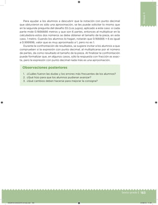 183Sexto grado |
Bloque4
Para ayudar a los alumnos a descubrir que la notación con punto decimal
que obtuvieron es sólo una aproximación, se les puede solicitar lo mismo que
en la segunda pregunta del desafío 55 (Los jugos), aplicado a este caso: si cada
parte mide 0.1666666 metros y que son 6 partes, entonces al multiplicar en la
calculadora estos dos números se debe obtener el tamaño de la pieza, en este
caso, 1 metro. Cuando los alumnos lo hagan, notarán que 0.166666 × 6 es igual
a 0.999996, valor que es muy aproximado a 1, pero no es 1.
Durante la confrontación de resultados, se sugiere invitar a los alumnos a que
comprueben si la expresión con punto decimal, al multiplicarse por el número
de partes, da como resultado el tamaño de la pieza. Al inalizar la confrontación
puede formalizar que, en algunos casos, sólo la respuesta con fracción es exac-
ta, pero la expresión con punto decimal nada más es una aproximación.
1. ¿Cuáles fueron las dudas y los errores más frecuentes de los alumnos?
2. ¿Qué hizo para que los alumnos pudieran avanzar?
3. ¿Qué cambios deben hacerse para mejorar la consigna?
Observaciones posteriores
DESAFIO-DOCENTE-6-final.indd 183 27/06/13 11:49
 