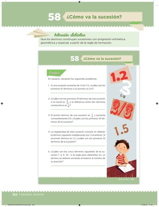 184 | Desafíos. Docente
Intención didácica
¿Cómo va la sucesión?58
Que los alumnos construyan sucesiones con progresión aritmética,
geométrica y especial, a partir de la regla de formación.
115Sexto grado |
Acividad 1Acividad 111
Acividad 2Acividad 222ConsignaConsigna
Acividad 3Acividad 3Acividad 3Acividad 3
Acividad 4Acividad 4Acividad 4Acividad 4
ConsignaConsigna
¿Cómo va la sucesión?58
Acividad 1Acividad 1
Acividad 1Acividad 1
Acividad 2Acividad 2Acividad 2Acividad 2
Acividad 3Acividad 3Acividad 3Acividad 3
Acividad 4Acividad 4Acividad 4Acividad 4
ConsignaConsigna
En equipos, resuelvan los siguientes problemas.
1. Si una sucesión aumenta de 1.5 en 1.5, ¿cuáles son los
primeros 10 términos si el primero es 0.5?
2. ¿Cuáles son los primeros 10 términos de una sucesión
si el inicial es
2
y la diferencia entre dos términos
consecutivos es
1
?
3. El primer término de una sucesión es
1
y aumenta
constantemente 0.5. ¿Cuáles son los primeros 10 tér-
minos de la sucesión?
4. La regularidad de esta sucesión consiste en obtener
el término siguiente multiplicando por 3 al anterior. Si
el primer término es 1.2, ¿cuáles son los primeros 10
términos de la sucesión?
5. ¿Cuáles son los cinco términos siguientes de la su-
cesión 1, 3, 6, 10... si la regla para obtenerlos es: un
término se obtiene sumando al anterior el número de
su posición?
3
6
3
DESAFIO-DOCENTE-6-final.indd 184 27/06/13 11:49
 