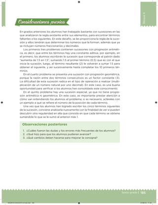 185Sexto grado |
Bloque4
Consideraciones previasConsideraciones previas
En grados anteriores los alumnos han trabajado bastante con sucesiones en las
que analizaron la regla existente entre sus elementos, para encontrar términos
faltantes o los siguientes. En este desafío, se les proporciona la regla de la suce-
sión y ellos tendrán que determinar los números que la forman, además que ya
se incluyen números fraccionarios y decimales.
Los primeros tres problemas contienen sucesiones con progresión aritméti-
ca, es decir, que entre los términos hay una constante aditiva, por ejemplo, en
el primero, los alumnos escribirán la sucesión que corresponde al patrón dado
“aumenta de 1.5 en 1.5”, sumando 1.5 al primer término (0.5) que es con el que
inicia la sucesión, luego, al término resultante (2) le volverán a sumar 1.5 para
obtener el siguiente, y así sucesivamente hasta completar los 10 primeros tér-
minos.
En el cuarto problema se presenta una sucesión con progresión geométrica,
porque la razón entre dos términos consecutivos es un factor constante (3).
La diicultad de esta sucesión radica en el tipo de operación a realizar (multi-
plicación de un número natural por uno decimal). En este caso, es una buena
oportunidad para veriicar si los alumnos han consolidado este conocimiento.
En el quinto problema hay una sucesión especial, ya que no tiene progre-
sión aritmética ni geométrica. En este caso, es importante prestar atención a
cómo van entendiendo los alumnos el problema; si es necesario, acláreles con
un ejemplo a qué se reiere el número de la posición de cada término.
Una vez que los alumnos han logrado escribir los cinco términos siguientes
de la sucesión, conviene analizarla nuevamente con la inalidad de ver si pueden
descubrir otra regularidad en ella que consiste en que cada término se obtiene
sumándole lo que se le sumó al anterior más 1.
1. ¿Cuáles fueron las dudas y los errores más frecuentes de los alumnos?
2. ¿Qué hizo para que los alumnos pudieran avanzar?
3. ¿Qué cambios deben hacerse para mejorar la consigna?
Observaciones posteriores
DESAFIO-DOCENTE-6-final.indd 185 27/06/13 11:49
 