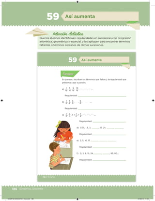186 | Desafíos. Docente
Intención didácica
Así aumenta59
Que los alumnos identiiquen regularidades en sucesiones con progresión
aritmética, geométrica y especial, y las apliquen para encontrar términos
faltantes o términos cercanos de dichas sucesiones.
116 | Desafíos
Acividad 1Acividad 1
Acividad 1Acividad 1
Acividad 2Acividad 2Acividad 2Acividad 2
Acividad 3Acividad 3Acividad 3Acividad 3
Acividad 4Acividad 4Acividad 4Acividad 4
ConsignaConsigna
En parejas, escriban los términos que faltan y la regularidad que
presenta cada sucesión.
a)
1
,
5
,
9
,
13
, , , ,…
Regularidad:
b) 1 , 1 , 3 , , 5 , , ,…
Regularidad:
c)
1
,
3
, 1, 1
1
, 1
1
, , , ,…
16 16 16 16
8 8 84
2 24 4
Acividad 1Acividad 111
Acividad 2Acividad 222ConsignaConsigna
Acividad 3Acividad 3Acividad 3Acividad 3
Acividad 4Acividad 4Acividad 4Acividad 4
ConsignaConsigna
Así aumenta59
Regularidad:
d) 0.75, 1.5, 3, , 12, 24, , ,…
Regularidad:
e) 2, 5, 10, 17, , , ,…
Regularidad:
f) 0, 3, 8, 15, 24, , , 63, 80,…
Regularidad:
DESAFIO-DOCENTE-6-final.indd 186 27/06/13 11:49
 