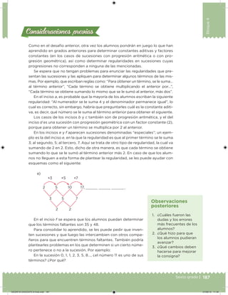 187Sexto grado |
Bloque4
Consideraciones previasConsideraciones previas
Como en el desafío anterior, otra vez los alumnos pondrán en juego lo que han
aprendido en grados anteriores para determinar constantes aditivas y factores
constantes (en los casos de sucesiones con progresión aritmética o con pro-
gresión geométrica), así como determinar regularidades en sucesiones cuyas
progresiones no corresponden a ninguna de las mencionadas.
Se espera que no tengan problemas para enunciar las regularidades que pre-
sentan las sucesiones y las apliquen para determinar algunos términos de las mis-
mas. Por ejemplo, que escriban reglas como: “Para obtener un término, se le suma…
al término anterior”, “Cada término se obtiene multiplicando el anterior por…”,
“Cada término se obtiene sumando lo mismo que se le sumó al anterior, más dos”.
En el inciso a, es probable que la mayoría de los alumnos escriban la siguiente
regularidad: “Al numerador se le suma 4 y el denominador permanece igual”, lo
cual es correcto, sin embargo, habría que preguntarles cuál es la constante aditi-
va, es decir, qué número se le suma al término anterior para obtener el siguiente.
Los casos de los incisos b y c también son de progresión aritmética, y el del
inciso d es una sucesión con progresión geométrica con un factor constante (2),
porque para obtener un término se multiplica por 2 al anterior.
En los incisos e y f aparecen sucesiones denominadas “especiales”; un ejem-
plo es la del inciso e, en la que la regularidad es que al primer término se le suma
3; al segundo, 5; al tercero, 7. Aquí se trata de otro tipo de regularidad, la cual va
sumando de 2 en 2. Esto, dicho de otra manera, es que cada término se obtiene
sumando lo que se le sumó al término anterior más 2. En caso de que los alum-
nos no lleguen a esta forma de plantear la regularidad, se les puede ayudar con
esquemas como el siguiente:
e)
+3 +5 +7
3 5 7
2 2
2 5 10 17, , , ,…
En el inciso f se espera que los alumnos puedan determinar
que los términos faltantes son 35 y 48.
Para consolidar lo aprendido, se les puede pedir que inven-
ten sucesiones y que luego las intercambien con otros compa-
ñeros para que encuentren términos faltantes. También podría
plantearles problemas en los que determinen si un cierto núme-
ro pertenece o no a la sucesión. Por ejemplo:
En la sucesión 0, 1, 1, 2, 3, 5, 8…, ¿el número 11 es uno de sus
términos? ¿Por qué?
1. ¿Cuáles fueron las
dudas y los errores
más frecuentes de los
alumnos?
2. ¿Qué hizo para que
los alumnos pudieran
avanzar?
3. ¿Qué cambios deben
hacerse para mejorar
la consigna?
Observaciones
posteriores
DESAFIO-DOCENTE-6-final.indd 187 27/06/13 11:49
 