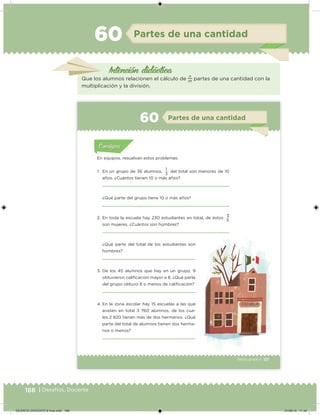 188 | Desafíos. Docente
Intención didácica
Partes de una cantidad60
Que los alumnos relacionen el cálculo de
n
m
partes de una cantidad con la
multiplicación y la división.
117Sexto grado |
Acividad 1Acividad 111
Acividad 2Acividad 222ConsignaConsigna
Acividad 3Acividad 3Acividad 3Acividad 3
Acividad 4Acividad 4Acividad 4Acividad 4
ConsignaConsigna
Partes de una cantidad60
Acividad 1Acividad 1
Acividad 1Acividad 1
Acividad 2Acividad 2Acividad 2Acividad 2
Acividad 3Acividad 3Acividad 3Acividad 3
Acividad 4Acividad 4Acividad 4Acividad 4
ConsignaConsigna
En equipos, resuelvan estos problemas.
1. En un grupo de 36 alumnos,
1
del total son menores de 10
años. ¿Cuántos tienen 10 o más años?
¿Qué parte del grupo tiene 10 o más años?
2. En toda la escuela hay 230 estudiantes en total, de éstos
3
son mujeres. ¿Cuántos son hombres?
3
5
¿Qué parte del total de los estudiantes son
hombres?
3. De los 45 alumnos que hay en un grupo, 9
obtuvieron caliicación mayor a 8. ¿Qué parte
del grupo obtuvo 8 o menos de caliicación?
4. En la zona escolar hay 15 escuelas a las que
asisten en total 3 760 alumnos, de los cua-
les 2 820 tienen más de dos hermanos. ¿Qué
parte del total de alumnos tienen dos herma-
nos o menos?
DESAFIO-DOCENTE-6-final.indd 188 27/06/13 11:49
 