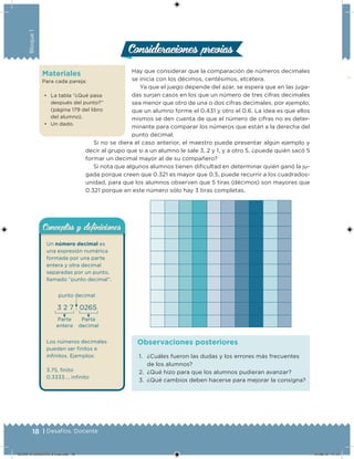 18 | Desafíos. Docente
Bloque1
Materiales
Para cada pareja:
• La tabla “¿Qué pasa
después del punto?”
(página 179 del libro
del alumno).
• Un dado.
Hay que considerar que la comparación de números decimales
se inicia con los décimos, centésimos, etcétera.
Ya que el juego depende del azar, se espera que en las juga-
das surjan casos en los que un número de tres cifras decimales
sea menor que otro de una o dos cifras decimales, por ejemplo,
que un alumno forme el 0.431 y otro el 0.6. La idea es que ellos
mismos se den cuenta de que el número de cifras no es deter-
minante para comparar los números que están a la derecha del
punto decimal.
Si no se diera el caso anterior, el maestro puede presentar algún ejemplo y
decir al grupo que si a un alumno le sale 3, 2 y 1, y a otro 5, ¿puede quién sacó 5
formar un decimal mayor al de su compañero?
Si nota que algunos alumnos tienen diicultad en determinar quién ganó la ju-
gada porque creen que 0.321 es mayor que 0.5, puede recurrir a los cuadrados-
unidad, para que los alumnos observen que 5 tiras (décimos) son mayores que
0.321 porque en este número sólo hay 3 tiras completas.
Consideraciones previasConsideraciones previas
1. ¿Cuáles fueron las dudas y los errores más frecuentes
de los alumnos?
2. ¿Qué hizo para que los alumnos pudieran avanzar?
3. ¿Qué cambios deben hacerse para mejorar la consigna?
Observaciones posteriores
Un número decimal es
una expresión numérica
formada por una parte
entera y otra decimal
separadas por un punto,
llamado “punto decimal”.
3 2 7 . 0265
punto decimal
Parte
entera
Parte
decimal
Los números decimales
pueden ser initos e
ininitos. Ejemplos:
3.75, inito
0.3333…, ininito
Conceptos y deﬁnicionesConceptos y deﬁniciones
DESAFIO-DOCENTE-6-final.indd 18 27/06/13 11:44
 