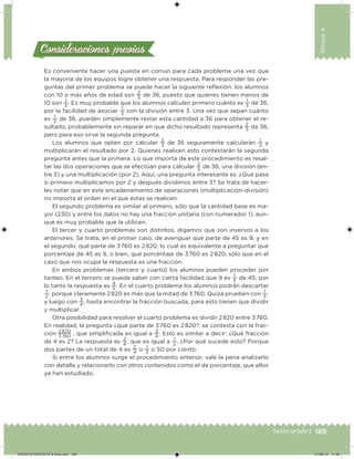 189Sexto grado |
Bloque4
Consideraciones previasConsideraciones previas
Es conveniente hacer una puesta en común para cada problema una vez que
la mayoría de los equipos logre obtener una respuesta. Para responder las pre-
guntas del primer problema se puede hacer la siguiente relexión: los alumnos
con 10 o más años de edad son
2
3
de 36, puesto que quienes tienen menos de
10 son
1
3
. Es muy probable que los alumnos calculen primero cuánto es
1
3
de 36,
por la facilidad de asociar
1
3
con la división entre 3. Una vez que sepan cuánto
es
1
3
de 36, pueden simplemente restar esta cantidad a 36 para obtener el re-
sultado, probablemente sin reparar en que dicho resultado representa
2
3
de 36,
pero para eso sirve la segunda pregunta.
Los alumnos que opten por calcular
2
3
de 36 seguramente calcularán
1
3
y
multiplicarán el resultado por 2. Quienes realicen esto contestarán la segunda
pregunta antes que la primera. Lo que importa de este procedimiento es resal-
tar las dos operaciones que se efectúan para calcular
2
3
de 36, una división (en-
tre 3) y una multiplicación (por 2). Aquí, una pregunta interesante es: ¿Qué pasa
si primero multiplicamos por 2 y después dividimos entre 3? Se trata de hacer-
les notar que en este encadenamiento de operaciones (multiplicación-división)
no importa el orden en el que éstas se realicen.
El segundo problema es similar al primero, sólo que la cantidad base es ma-
yor (230) y entre los datos no hay una fracción unitaria (con numerador 1), aun-
que es muy probable que la utilicen.
El tercer y cuarto problemas son distintos, digamos que son inversos a los
anteriores. Se trata, en el primer caso, de averiguar qué parte de 45 es 9, y en
el segundo, qué parte de 3 760 es 2 820, lo cual es equivalente a preguntar qué
porcentaje de 45 es 9, o bien, qué porcentaje de 3 760 es 2 820, sólo que en el
caso que nos ocupa la respuesta es una fracción.
En ambos problemas (tercero y cuarto) los alumnos pueden proceder por
tanteo. En el tercero se puede saber con cierta facilidad que 9 es
1
5
de 45, por
lo tanto la respuesta es
4
5
. En el cuarto problema los alumnos podrán descartar
1
2
, porque claramente 2 820 es más que la mitad de 3 760. Quizá prueben con
1
3
,
y luego con
3
4
, hasta encontrar la fracción buscada, para esto tienen que dividir
y multiplicar.
Otra posibilidad para resolver el cuarto problema es dividir 2 820 entre 3 760.
En realidad, la pregunta ¿qué parte de 3 760 es 2 820?, se contesta con la frac-
ción
2 820
3 760
, que simpliicada es igual a
3
4
. Esto es similar a decir: ¿Qué fracción
de 4 es 2? La respuesta es
2
4
, que es igual a
1
2
. ¿Por qué sucede esto? Porque
dos partes de un total de 4 es
2
4
o
1
2
o 50 por ciento.
Si entre los alumnos surge el procedimiento anterior, vale la pena analizarlo
con detalle y relacionarlo con otros contenidos como el de porcentaje, que ellos
ya han estudiado.
DESAFIO-DOCENTE-6-final.indd 189 27/06/13 11:49
 