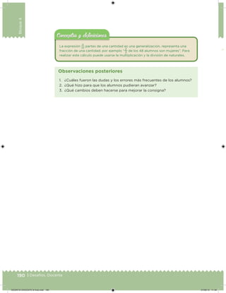190 | Desafíos. Docente
Bloque4
La expresión
n
m
partes de una cantidad es una generalización, representa una
fracción de una cantidad; por ejemplo “
2
3
de los 48 alumnos son mujeres”. Para
realizar este cálculo puede usarse la multiplicación y la división de naturales.
Conceptos y deﬁnicionesConceptos y deﬁniciones
1. ¿Cuáles fueron las dudas y los errores más frecuentes de los alumnos?
2. ¿Qué hizo para que los alumnos pudieran avanzar?
3. ¿Qué cambios deben hacerse para mejorar la consigna?
Observaciones posteriores
DESAFIO-DOCENTE-6-final.indd 190 27/06/13 11:49
 