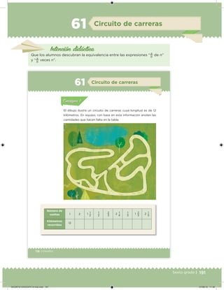 191Sexto grado |
Intención didácica
Circuito de carreras61
Que los alumnos descubran la equivalencia entre las expresiones “
a
b
de n”
y “
a
b
veces n”.
118 | Desafíos
Acividad 1Acividad 111
Acividad 2Acividad 222ConsignaConsigna
Acividad 3Acividad 3Acividad 3Acividad 3
Acividad 4Acividad 4Acividad 4Acividad 4
ConsignaConsigna
El dibujo ilustra un circuito de carreras cuya longitud es de 12
kilómetros. En equipo, con base en esta información anoten las
cantidades que hacen falta en la tabla.
Número de
vueltas 1 2 1 1
2
1
2
2
3
2 1
4
1
3
1 2
3
2 1
3
Kilómetros
recorridos
12
Acividad 1Acividad 111
Acividad 2Acividad 222ConsignaConsigna
Acividad 3Acividad 3Acividad 3Acividad 3
Acividad 4Acividad 4Acividad 4Acividad 4
ConsignaConsigna
Circuito de carreras61
DESAFIO-DOCENTE-6-final.indd 191 27/06/13 11:49
 