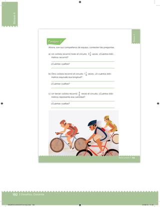 192 | Desafíos. Docente
Bloque4
Bloque4
119Sexto grado |
Acividad 1Acividad 111
Acividad 2Acividad 222ConsignaConsigna
Acividad 3Acividad 3Acividad 3Acividad 3
Acividad 4Acividad 4Acividad 4Acividad 4
ConsignaConsigna
Ahora, con sus compañeros de equipo, contesten las preguntas.
a) Un ciclista recorrió todo el circuito 3
1
veces. ¿Cuántos kiló-
metros recorrió?
¿Cuántas vueltas?
b) Otro ciclista recorrió el circuito 1
1
veces. ¿A cuántos kiló-
metros equivale esa longitud?
¿Cuántas vueltas?
c) Un tercer ciclista recorrió
3
veces el circuito. ¿Cuántos kiló-
metros representa esa cantidad?
¿Cuántas vueltas?
2
4
4
DESAFIO-DOCENTE-6-final.indd 192 27/06/13 11:49
 