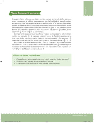 193Sexto grado |
Bloque4
Consideraciones previasConsideraciones previas
Se sugiere hacer sólo una puesta en común, cuando la mayoría de los alumnos
hayan contestado la tabla y las preguntas, con la inalidad de que al resolver
ambas noten que “las veces que se recorre el circuito” y “el número de vueltas”
pueden expresarse tanto con números naturales como con fraccionarios, y que
ambos tipos de expresión equivalen, en este caso, a
a
b
de 12. Por ejemplo, puede
decirse que un ciclista recorrió la pista “1
1
3
veces”, o que dio “1
1
3
vueltas”, o que
recorrió “1
1
3
de 12” o “
4
3
de 12 kilómetros”.
Es importante destacar que la palabra “veces” suele asociarse a la multipli-
cación, por ejemplo, 3 × 12 equivale a decir 3 veces 12. También puede usarse
en el caso de las fracciones, tanto mayores como menores a 1. Por ejemplo 2
1
2
veces 12 equivale a 2
1
2
× 12 = 30, así como
1
2
veces 12 es equivalente a
1
2
× 12 = 6.
Ahora bien, en el caso de los naturales, “3 × 12” y “3 veces 12” no son expresiones
equivalentes a “3 de 12”, porque esta última se interpreta como
3
12
. Sin embargo, en
el caso de las fracciones, las tres expresiones son equivalentes; así, “
1
3
veces 12”,
“
1
3
× 12” y “
1
3
de 12”, dan como resultado 4.
1. ¿Cuáles fueron las dudas y los errores más frecuentes de los alumnos?
2. ¿Qué hizo para que los alumnos pudieran avanzar?
3. ¿Qué cambios deben hacerse para mejorar las consignas?
Observaciones posteriores
DESAFIO-DOCENTE-6-final.indd 193 27/06/13 11:49
 