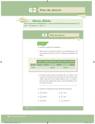194 | Desafíos. Docente
Intención didácica
Plan de ahorro62
Que los alumnos identiiquen y usen el signiicado de las expresiones “
a
b
de n”, “
a
b
veces n” y “
a
b
× n”.
120 | Desafíos
Acividad 1Acividad 1
Acividad 1Acividad 1
Acividad 2Acividad 2Acividad 2Acividad 2
Acividad 3Acividad 3Acividad 3Acividad 3
Acividad 4Acividad 4Acividad 4Acividad 4
ConsignaConsigna
En equipos, resuelvan los problemas.
1. Manuel tiene un pequeño negocio y ha decidido ahorrar
2
de la ganancia del día. Anota en la tabla las cantidades que
faltan.
Lunes Martes Miércoles Jueves Viernes Sábado
Ganancia $215.00 $245.00 $280.00 $504.00
Ahorro $122.00 $168.00
2. A Yoatzin le gusta correr en el parque de “Los viveros”, en el
que hay un circuito de 3 km de longitud. Primero camina
1
de
vuelta, luego trota 2 de vuelta, después corre 1 1 vueltas y
para terminar camina
1
de vuelta. ¿Cuántos kilómetros reco-
rre Yoatzin en total?
3. Calculen los resultados de las siguientes expresiones.
5
2
3 3
6
a)
3
de 256 =
b)
3
de 824 =
c) 4 de 90 =
d)
2
x 24 =
e)
3
x 56 =
f) 2 1 veces 15 =
5
8
5
3
4
2
Acividad 1Acividad 111
Acividad 2Acividad 222ConsignaConsigna
Acividad 3Acividad 3Acividad 3Acividad 3
Acividad 4Acividad 4Acividad 4Acividad 4
ConsignaConsigna
Plan de ahorro62
DESAFIO-DOCENTE-6-final.indd 194 27/06/13 11:49
 