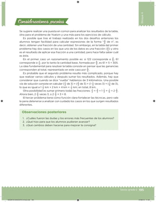 195Sexto grado |
Bloque4
Consideraciones previasConsideraciones previas
Se sugiere realizar una puesta en común para analizar los resultados de la tabla,
otra para el problema de Yoatzin y una más para los ejercicios de cálculo.
Es posible que tras el trabajo realizado en los dos desafíos anteriores los
alumnos tengan facilidad para calcular expresiones de la forma “
a
b
de n”, es
decir, obtener una fracción de una cantidad. Sin embargo, en la tabla del primer
problema hay dos casos en los que uno de los datos es una fracción (
2
5
) y otro
es el resultado de aplicar esa fracción a una cantidad, pero hace falta saber cuál
es ésta.
En el primer caso un razonamiento posible es: si 122 corresponde a
2
5
, 61
corresponde a
1
5
, por lo tanto la cantidad base, formada por
5
5
, es 61 × 5 = 305.
La idea fundamental para resolver la tabla consiste en pensar que las ganancias
corresponden al total, representado en este caso por
5
5
.
Es probable que el segundo problema resulte más complicado, porque hay
que realizar varios cálculos y después sumar los resultados. Además, hay que
considerar que cuando se dice “vuelta” hablamos de 3 kilómetros. Una posible
vía de solución consiste en calcular (
1
2
de 3) + (
2
3
de 3) + (1
1
3
veces 3) + (
1
6
de 3),
lo que es igual a 1
1
2
km + 2 km + 4 km +
1
2
km; en total, 8 km.
Otra posibilidad es sumar primero todas las fracciones:
1
2
+
2
3
+ 1
1
3
+
1
6
= 2
2
3
.
Ahora bien, 2
2
3
veces 3, o 2
2
3
× 3 = 8.
El tercer problema tiene como función clara fortalecer las técnicas, pero vale
la pena detenerse a analizar con cuidado los casos en los que surgen resultados
diferentes.
1. ¿Cuáles fueron las dudas y los errores más frecuentes de los alumnos?
2. ¿Qué hizo para que los alumnos pudieran avanzar?
3. ¿Qué cambios deben hacerse para mejorar la consigna?
Observaciones posteriores
DESAFIO-DOCENTE-6-final.indd 195 27/06/13 11:49
 