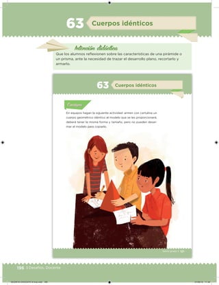 196 | Desafíos. Docente
Intención didácica
Cuerpos idénticos63
Que los alumnos relexionen sobre las características de una pirámide o
un prisma, ante la necesidad de trazar el desarrollo plano, recortarlo y
armarlo.
121Sexto grado |
Acividad 1Acividad 111
Acividad 2Acividad 222ConsignaConsigna
Acividad 3Acividad 3Acividad 3Acividad 3
Acividad 4Acividad 4Acividad 4Acividad 4
ConsignaConsigna
Cuerpos idénticos63
Acividad 1Acividad 1
Acividad 1Acividad 1
Acividad 2Acividad 2Acividad 2Acividad 2
Acividad 3Acividad 3Acividad 3Acividad 3
Acividad 4Acividad 4Acividad 4Acividad 4
ConsignaConsigna
En equipos hagan la siguiente actividad: armen con cartulina un
cuerpo geométrico idéntico al modelo que se les proporcionará;
deberá tener la misma forma y tamaño, pero no pueden desar-
mar el modelo para copiarlo.
121Sexto grado |
Acividad 1Acividad 111
Acividad 2Acividad 222ConsignaConsigna
Acividad 3Acividad 3Acividad 3Acividad 3
Acividad 4Acividad 4Acividad 4Acividad 4
ConsignaConsigna
Cuerpos idénticos63
Acividad 1Acividad 1
Acividad 1Acividad 1
Acividad 2Acividad 2Acividad 2Acividad 2
Acividad 3Acividad 3Acividad 3Acividad 3
Acividad 4Acividad 4Acividad 4Acividad 4
ConsignaConsigna
En equipos hagan la siguiente actividad: armen con cartulina un
cuerpo geométrico idéntico al modelo que se les proporcionará;
deberá tener la misma forma y tamaño, pero no pueden desar-
mar el modelo para copiarlo.
DESAFIO-DOCENTE-6-final.indd 196 27/06/13 11:49
 