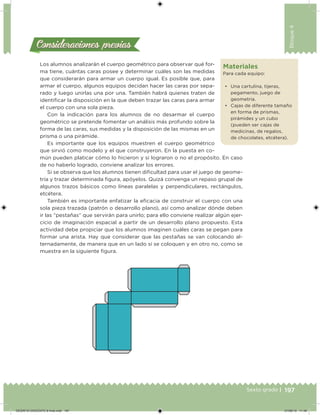 197Sexto grado |
Bloque4
Consideraciones previasConsideraciones previas
Los alumnos analizarán el cuerpo geométrico para observar qué for-
ma tiene, cuántas caras posee y determinar cuáles son las medidas
que considerarán para armar un cuerpo igual. Es posible que, para
armar el cuerpo, algunos equipos decidan hacer las caras por sepa-
rado y luego unirlas una por una. También habrá quienes traten de
identiicar la disposición en la que deben trazar las caras para armar
el cuerpo con una sola pieza.
Con la indicación para los alumnos de no desarmar el cuerpo
geométrico se pretende fomentar un análisis más profundo sobre la
forma de las caras, sus medidas y la disposición de las mismas en un
prisma o una pirámide.
Es importante que los equipos muestren el cuerpo geométrico
que sirvió como modelo y el que construyeron. En la puesta en co-
mún pueden platicar cómo lo hicieron y si lograron o no el propósito. En caso
de no haberlo logrado, conviene analizar los errores.
Si se observa que los alumnos tienen diicultad para usar el juego de geome-
tría y trazar determinada igura, apóyelos. Quizá convenga un repaso grupal de
algunos trazos básicos como líneas paralelas y perpendiculares, rectángulos,
etcétera.
También es importante enfatizar la eicacia de construir el cuerpo con una
sola pieza trazada (patrón o desarrollo plano), así como analizar dónde deben
ir las “pestañas” que servirán para unirlo; para ello conviene realizar algún ejer-
cicio de imaginación espacial a partir de un desarrollo plano propuesto. Esta
actividad debe propiciar que los alumnos imaginen cuáles caras se pegan para
formar una arista. Hay que considerar que las pestañas se van colocando al-
ternadamente, de manera que en un lado sí se coloquen y en otro no, como se
muestra en la siguiente igura.
Materiales
Para cada equipo:
• Una cartulina, tijeras,
pegamento, juego de
geometría.
• Cajas de diferente tamaño
en forma de prismas,
pirámides y un cubo
(pueden ser cajas de
medicinas, de regalos,
de chocolates, etcétera).
DESAFIO-DOCENTE-6-final.indd 197 27/06/13 11:49
 
