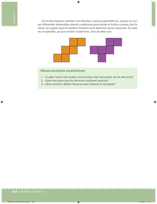 198 | Desafíos. Docente
Bloque4
Como los equipos cuentan con distintos cuerpos geométricos, quizás no sur-
jan diferentes desarrollos planos o patrones para armar el mismo cuerpo, por lo
tanto, se sugiere que el maestro muestre a los alumnos varias opciones. El cubo
es un ejemplo, ya que existen 11 patrones. Dos de ellos son:
1. ¿Cuáles fueron las dudas y los errores más frecuentes de los alumnos?
2. ¿Qué hizo para que los alumnos pudieran avanzar?
3. ¿Qué cambios deben hacerse para mejorar la consigna?
Observaciones posteriores
DESAFIO-DOCENTE-6-final.indd 198 27/06/13 11:49
 