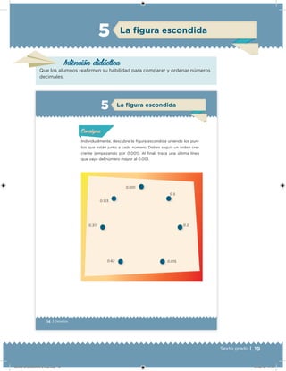 19Sexto grado |
Intención didácica
La ﬁgura escondida5
Que los alumnos reairmen su habilidad para comparar y ordenar números
decimales.
14 | Desafíos
Individualmente, descubre la igura escondida uniendo los pun-
tos que están junto a cada número. Debes seguir un orden cre-
ciente (empezando por 0.001). Al inal, traza una última línea
que vaya del número mayor al 0.001.
0.001
0.5
0.2
0.0150.62
0.317
0.123
Acividad 1Acividad 1Acividad 1Acividad 1
ConsignaConsigna
Acividad 2Acividad 2Acividad 2Acividad 2
Acividad 3Acividad 3Acividad 3Acividad 3
Acividad 4Acividad 4Acividad 4Acividad 4
La ﬁgura escondida5
DESAFIO-DOCENTE-6-final.indd 19 27/06/13 11:44
 