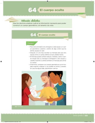 199Sexto grado |
Intención didácica
El cuerpo oculto64
Que los alumnos analicen cuál es la información necesaria para poder
construir un cuerpo geométrico, sin tenerlo a la vista.
122 | Desafíos
Acividad 1Acividad 1
Acividad 1Acividad 1
Acividad 2Acividad 2Acividad 2Acividad 2
Acividad 3Acividad 3Acividad 3Acividad 3
Acividad 4Acividad 4Acividad 4Acividad 4
ConsignaConsigna
•	 Para esta actividad se le entregará a cada equipo un cuer-
po geométrico cubierto o dentro de algo; eviten que los
demás equipos lo vean.
•	 Después, en una hoja, escriban un mensaje para que otro
equipo arme un cuerpo idéntico al que ustedes tienen.
•	 El mensaje puede contener dibujos, medidas y texto. Cuan-
do tengan listo su mensaje lo entregarán a otro equipo y
ustedes recibirán a cambio también un mensaje para armar
un cuerpo.
•	 Al terminar, comparen sus cuerpos geométricos con el mo-
delo original y analicen si son iguales en forma y tamaño.
En caso de alguna falla, identiiquen cuál fue.
Acividad 1Acividad 111
Acividad 2Acividad 222ConsignaConsigna
Acividad 3Acividad 3Acividad 3Acividad 3
Acividad 4Acividad 4Acividad 4Acividad 4
ConsignaConsigna
El cuerpo oculto64
DESAFIO-DOCENTE-6-final.indd 199 27/06/13 11:49
 