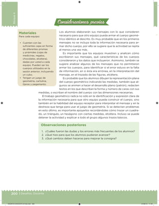 200 | Desafíos. Docente
Bloque4
Consideraciones previasConsideraciones previas
Los alumnos elaborarán sus mensajes con lo que consideren
necesario para que otro equipo pueda armar el cuerpo geomé-
trico idéntico al descrito. Es muy probable que en los primeros
mensajes no se incluya toda la información necesaria para ar-
mar dicho cuerpo, por ello se sugiere que la actividad se repita
al menos una vez más.
Es importante que los equipos muestren y analicen cómo
escribieron sus mensajes, qué características de los cuerpos
consideraron y los datos que incluyeron. Asimismo, también se
sugiere analizar algunos de los mensajes que no permitieron
armar los cuerpos, para identiicar si el error estuvo en la falta
de información, en si ésta era errónea, en la interpretación del
mensaje, en el trazado de las iguras, etcétera.
Es probable que los alumnos dibujen la representación plana
del cuerpo geométrico indicando las medidas, también que al-
gunos se animen a hacer el desarrollo plano (patrón), redacten
textos en los que describan la forma y número de caras con sus
medidas, o escriban el nombre del cuerpo con las dimensiones necesarias.
El trabajo geométrico radica no sólo en la identiicación y expresión clara de
la información necesaria para que otro equipo pueda construir el cuerpo, sino
también en la habilidad del equipo receptor para interpretar el mensaje y en la
destreza que tenga para usar el juego de geometría. Si se detectan problemas
en esto último, es importante apoyarlos recordándoles cómo trazar un cuadra-
do, un triángulo, un hexágono con ciertas medidas, etcétera. Incluso se puede
detener la actividad y explicar a todo el grupo algunos trazos básicos.
Materiales
Para cada equipo:
• Cuenten con las
suicientes cajas en forma
de diferentes prismas
y pirámides (cajas de
medicinas, regalos,
chocolates, etcétera),
dadas por usted a cada
equipo. Pueden ser los
cuerpos utilizados en la
sesión anterior, incluyendo
un cubo.
• Tengan un juego de
geometría, cartulina,
tijeras y pegamento.
1. ¿Cuáles fueron las dudas y los errores más frecuentes de los alumnos?
2. ¿Qué hizo para que los alumnos pudieran avanzar?
3. ¿Qué cambios deben hacerse para mejorar la consigna?
Observaciones posteriores
DESAFIO-DOCENTE-6-final.indd 200 27/06/13 11:49
 