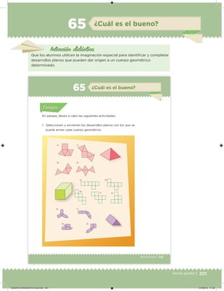 201Sexto grado |
Intención didácica
¿Cuál es el bueno?65
Que los alumnos utilicen la imaginación espacial para identiicar y completar
desarrollos planos que pueden dar origen a un cuerpo geométrico
determinado.
123Sexto grado |
a) c)
b) d)
a) d)
b)
c) e)
a)
b)
c)
d)
Acividad 1Acividad 111
Acividad 2Acividad 222ConsignaConsigna
Acividad 3Acividad 3Acividad 3Acividad 3
Acividad 4Acividad 4Acividad 4Acividad 4
ConsignaConsigna
¿Cuál es el bueno?65
Acividad 1Acividad 1
Acividad 1Acividad 1
Acividad 2Acividad 2Acividad 2Acividad 2
Acividad 3Acividad 3Acividad 3Acividad 3
Acividad 4Acividad 4Acividad 4Acividad 4
ConsignaConsigna
En parejas, lleven a cabo las siguientes actividades.
1. Seleccionen y encierren los desarrollos planos con los que se
puede armar cada cuerpo geométrico.
DESAFIO-DOCENTE-6-final.indd 201 27/06/13 11:49
 