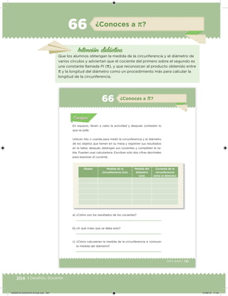 204 | Desafíos. Docente
Intención didácica
¿Conoces a π?66
Que los alumnos obtengan la medida de la circunferencia y el diámetro de
varios círculos y adviertan que el cociente del primero sobre el segundo es
una constante llamada Pi (π), y que reconozcan al producto obtenido entre
π y la longitud del diámetro como un procedimiento más para calcular la
longitud de la circunferencia.
125Sexto grado |
Acividad 1Acividad 111
Acividad 2Acividad 222ConsignaConsigna
Acividad 3Acividad 3Acividad 3Acividad 3
Acividad 4Acividad 4Acividad 4Acividad 4
ConsignaConsigna
¿Conoces a π?66
Acividad 1Acividad 1
Acividad 1Acividad 1
Acividad 2Acividad 2Acividad 2Acividad 2
Acividad 3Acividad 3Acividad 3Acividad 3
Acividad 4Acividad 4Acividad 4Acividad 4
ConsignaConsigna
En equipos, lleven a cabo la actividad y después contesten lo
que se pide.
Utilicen hilo o cuerda para medir la circunferencia y el diámetro
de los objetos que tienen en su mesa y registren sus resultados
en la tabla; después obtengan sus cocientes y completen la ta-
bla. Pueden usar calculadora. Escriban sólo dos cifras decimales
para expresar el cociente.
Objeto Medida de la
circunferencia (cm)
Medida del
diámetro
(cm)
Cociente de la
circunferencia
entre el diámetro
a) ¿Cómo son los resultados de los cocientes?
b) ¿A qué crees que se deba esto?
c) ¿Cómo calcularían la medida de la circunferencia si conocen
la medida del diámetro?
DESAFIO-DOCENTE-6-final.indd 204 27/06/13 11:49
 