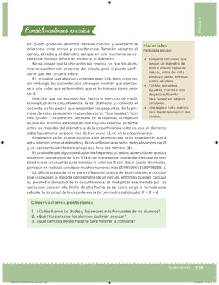 205Sexto grado |
Bloque4
Consideraciones previasConsideraciones previas
En quinto grado los alumnos trazaron círculos y analizaron la
diferencia entre círculo y circunferencia. También ubicaron el
centro, el radio y el diámetro, así que en este momento se es-
pera que no haya diicultad en ubicar el diámetro.
No se espera que la ubicación sea precisa, ya que los alum-
nos no cuentan con el centro del círculo, pero sí puede verii-
carse que sea cercana a éste.
Es probable que algunos cocientes sean 3.14, pero otros no;
sin embargo, los cocientes que obtengan tendrán que acercar-
se a este valor, que es la medida que se ha tomado como valor
de π.
Una vez que los alumnos han hecho el ejercicio de medir
la longitud de la circunferencia, la del diámetro, y obtenido el
cociente, se les pedirá que respondan las preguntas. En la pri-
mera de éstas se esperan respuestas como: “Son iguales”, “son
casi iguales”, “se parecen”, etcétera. En la segunda, el objetivo
es que los alumnos establezcan que hay una relación estrecha
entre las medidas del diámetro y de la circunferencia; esto es, que el diámetro
cabe ligeramente un poco más de tres veces (3.14) en la circunferencia.
Finalmente se les puede explicar a los alumnos que se ha establecido que a
esta relación entre el diámetro y la circunferencia se le ha dado el nombre de Pi
y se representa con la letra griega que lleva ese nombre (π).
Es probable que algunos estudiantes hayan escuchado o aprendido en grados
anteriores que el valor de π es 3.1416, de manera que puede decirles que en rea-
lidad existe un acuerdo para manejar el valor de π con dos o cuatro decimales,
pero que en realidad consta de muchos números más (3.141592653589793238…).
La última pregunta sirve para relexionar acerca de esta relación y concluir
que si conocen la medida del diámetro de un círculo, entonces pueden calcular
su perímetro (longitud de la circunferencia) al multiplicar esa medida por las
veces que cabe en ella. Dicho de otra forma, es así como surge la fórmula para
calcular la longitud de la circunferencia (el perímetro del círculo): P = π × d
Materiales
Para cada equipo:
• 5 objetos circulares que
tengan un diámetro de
8 cm o mayor: tapas de
frascos, rollos de cinta
adhesiva, jarras, botellas,
platos, etcétera.
• Cordón, estambre,
agujetas, cuerda o lazo
delgado suiciente
para rodear los objetos
circulares.
• Una regla o cinta métrica
para medir la longitud del
cordón.
1. ¿Cuáles fueron las dudas y los errores más frecuentes de los alumnos?
2. ¿Qué hizo para que los alumnos pudieran avanzar?
3. ¿Qué cambios deben hacerse para mejorar la consigna?
Observaciones posteriores
DESAFIO-DOCENTE-6-final.indd 205 27/06/13 11:49
 