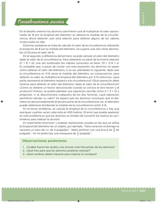 207Sexto grado |
Bloque4
Consideraciones previasConsideraciones previas
En el desafío anterior los alumnos advirtieron que al multiplicar el valor aproxi-
mado de π por la longitud del diámetro se obtiene la medida de la circunfe-
rencia; ahora deberán usar esta relación para obtener alguno de los valores
involucrados en ella.
El primer problema se trata de calcular el valor de la circunferencia utilizando
el producto de π por la medida del diámetro. Se sugiere usar dos cifras decima-
les (3.14) para el valor de π.
En el segundo, a diferencia del primero, se pide calcular el valor del diámetro
dado el valor de la circunferencia. Para obtenerlo se parte de la misma relación
(C = π × d); una vez sustituidos los valores conocidos se tiene: 70 = 3.14 × d.
Es probable que, a pesar de contar con esta expresión, los alumnos no sepan
cómo obtener el valor del diámetro; si es así, plantéeles lo siguiente: dado que
la circunferencia es 3.14 veces la medida del diámetro, en consecuencia, para
obtener su valor se multiplica la longitud del diámetro por 3.14; entonces, ¿qué
parte representa el diámetro respecto a la circunferencia? ¿Qué operación debe
hacerse para obtener el valor del diámetro, dado el valor de la circunferencia?
¿Cómo se obtiene un factor desconocido cuando se conoce el otro factor y el
producto? Incluso, se podría plantear una operación sencilla como 4 × 3 = 12 y
preguntar, si se desconociera cualquiera de los dos factores, ¿qué operación
permitiría calcular su valor? Se espera que los alumnos concluyan que el diá-
metro es aproximadamente la tercera parte de la circunferencia; así, el diámetro
puede obtenerse dividiendo la medida de la circunferencia entre 3.14.
En el tercer problema, se calcula la longitud de la circunferencia y hay que
averiguar cuántas veces cabe esta en 450 metros. El error que puede aparecer
en este problema es que los alumnos se olviden de convertir los metros en cen-
tímetros para realizar la división.
Es importante reconocer y analizar expresiones usuales en las que se utiliza
la longitud del diámetro de un objeto, por ejemplo: “Para conectar el drenaje se
necesita un tubo de PVC de 4 pulgadas”, “debo perforar con una broca de
3
4
de
pulgada”, “en mi jardín hay una manguera de
1
2
pulgada”.
1. ¿Cuáles fueron las dudas y los errores más frecuentes de los alumnos?
2. ¿Qué hizo para que los alumnos pudieran avanzar?
3. ¿Qué cambios deben hacerse para mejorar la consigna?
Observaciones posteriores
DESAFIO-DOCENTE-6-final.indd 207 27/06/13 11:49
 