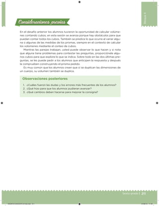 211Sexto grado |
Bloque4
Consideraciones previasConsideraciones previas
En el desafío anterior los alumnos tuvieron la oportunidad de calcular volúme-
nes contando cubos; en esta sesión se avanza porque hay obstáculos para que
puedan contar todos los cubos. También se predice lo que ocurre al variar algu-
na o algunas de las medidas de los prismas, siempre en el contexto de calcular
los volúmenes mediante el conteo de cubos.
Mientras las parejas trabajan, usted puede observar lo que hacen y si nota
que alguna tiene problemas para contestar las preguntas, proporciónele algu-
nos cubos para que explore lo que se indica. Sobre todo en las dos últimas pre-
guntas, se les puede pedir a los alumnos que anticipen la respuesta y después
la comprueben construyendo el prisma pedido.
Es muy común que los alumnos crean que si se duplican las dimensiones de
un cuerpo, su volumen también se duplica.
1. ¿Cuáles fueron las dudas y los errores más frecuentes de los alumnos?
2. ¿Qué hizo para que los alumnos pudieran avanzar?
3. ¿Qué cambios deben hacerse para mejorar la consigna?
Observaciones posteriores
DESAFIO-DOCENTE-6-final.indd 211 27/06/13 11:49
 