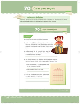 212 | Desafíos. Docente
Intención didácica
Cajas para regalo70
Que los alumnos resuelvan problemas que impliquen la idea de volumen
de un prisma, como la cantidad de cubos que lo forman.
129Sexto grado |
Acividad 1Acividad 111
Acividad 2Acividad 222ConsignaConsigna
Acividad 3Acividad 3Acividad 3Acividad 3
Acividad 4Acividad 4Acividad 4Acividad 4
ConsignaConsigna
Cajas para regalo70
Acividad 1Acividad 1
Acividad 1Acividad 1
Acividad 2Acividad 2Acividad 2Acividad 2
Acividad 3Acividad 3Acividad 3Acividad 3
Acividad 4Acividad 4Acividad 4Acividad 4
ConsignaConsigna
a) ¿Cuáles deben ser las medidas de la caja, de
manera que al empacar los chocolates no falte
ni sobre lugar para uno más?
b) ¿Es posible empacar tal cantidad de chocolates en una caja
de forma cúbica, sin que sobre o falte espacio para uno más?
•	 Si la respuesta es sí, ¿cuáles tendrían que
ser las medidas de la caja?
•	 Si la respuesta es no, ¿por qué?
2. ¿Cuál es el volumen, en cubos, del prisma
triangular que está a la derecha?
En parejas resuelvan los siguientes problemas.
1. Anita compró 30 chocolates que tienen forma cúbi-
ca, cuyas aristas miden 1 cm. Desea empacarlos como
regalo en una caja que tenga forma de prisma rectan-
gular.
DESAFIO-DOCENTE-6-final.indd 212 27/06/13 11:49
 