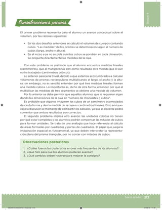 213Sexto grado |
Bloque4
Consideraciones previasConsideraciones previas
El primer problema representa para el alumno un avance conceptual sobre el
volumen, por las razones siguientes:
• En los dos desafíos anteriores se calculó el volumen de cuerpos contando
cubos. “Las medidas” de los prismas se determinaron según el número de
cubos (largo, ancho y altura).
• En el inciso a ya no se pide cuántos cubos se pondrán en cada dimensión.
Se pregunta directamente las medidas de la caja.
Con este problema se pretende que el alumno encuentre medidas lineales
(centímetros), que al multiplicarlas den como resultado otra medida que él aún
no ha trabajado (centímetros cúbicos).
Lo anterior parecería trivial, debido a que estamos acostumbrados a calcular
volúmenes de prismas rectangulares multiplicando el largo, el ancho y la altu-
ra; sin embargo, no es sencillo entender por qué tres medidas lineales forman
una medida cúbica. Lo importante es, dicho de otra forma, entender por qué al
multiplicar las medidas de tres segmentos se obtiene una medida de volumen.
Por lo anterior se debe permitir que aquellos alumnos que lo requieran sigan
dando las dimensiones de la caja en “número de chocolates o cubos”.
Es probable que algunos imaginen los cubos de un centímetro acomodados
de cierta forma y den la medida de la caja en centímetros lineales. Esto enrique-
cerá la discusión al momento de compartir los cálculos, ya que el docente podrá
comentar que ambos resultados son correctos.
El segundo problema implica otro avance: las unidades cúbicas no tienen
por qué estar completas y los alumnos podrán compensar las mitades de cubos
para formar unidades. Se trata de una analogía que hace referencia al cálculo
de áreas formadas por cuadrados y partes de cuadrados. El papel que juega la
imaginación espacial es fundamental, ya que deben interpretar la representa-
ción plana del prisma triangular, por no contar con mitades de cubos.
1. ¿Cuáles fueron las dudas y los errores más frecuentes de los alumnos?
2. ¿Qué hizo para que los alumnos pudieran avanzar?
3. ¿Qué cambios deben hacerse para mejorar la consigna?
Observaciones posteriores
DESAFIO-DOCENTE-6-final.indd 213 27/06/13 11:49
 