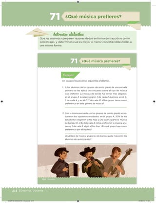 214 | Desafíos. Docente
Intención didácica
¿Qué música preﬁeres?71
Que los alumnos comparen razones dadas en forma de fracción o como
porcentajes, y determinen cuál es mayor o menor convirtiéndolas todas a
una misma forma.
130 | Desafíos
Acividad 1Acividad 1
Acividad 1Acividad 1
Acividad 2Acividad 2Acividad 2Acividad 2
Acividad 3Acividad 3Acividad 3Acividad 3
Acividad 4Acividad 4Acividad 4Acividad 4
ConsignaConsigna
En equipos resuelvan los siguientes problemas.
1. A los alumnos de los grupos de sexto grado de una escuela
primaria se les aplicó una encuesta sobre el tipo de música
que preieren. La música de banda fue de las más elegidas;
en el grupo A la seleccionaron 1 de cada 2 alumnos, en el B,
3 de cada 4, y en el C, 7 de cada 10. ¿Qué grupo tiene mayor
preferencia en este género de música?
2. Con la misma encuesta, en los grupos de quinto grado se ob-
tuvieron los siguientes resultados: en el grupo A, 50% de los
estudiantes eligieron el hip hop y una cuarta parte la música
de banda. En el B, 2 de cada 5 niños preirieron la música gru-
pera y 1 de cada 2 eligió el hip hop. ¿En qué grupo hay mayor
preferencia por el hip hop?
¿Cuál tipo de música, grupera o de banda, gusta más entre los
alumnos de quinto grado?
Acividad 1Acividad 111
Acividad 2Acividad 222ConsignaConsigna
Acividad 3Acividad 3Acividad 3Acividad 3
Acividad 4Acividad 4Acividad 4Acividad 4
ConsignaConsigna
¿Qué música preﬁeres?71
DESAFIO-DOCENTE-6-final.indd 214 27/06/13 11:49
 